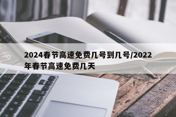 2024春节高速免费几号到几号/2022年春节高速免费几天