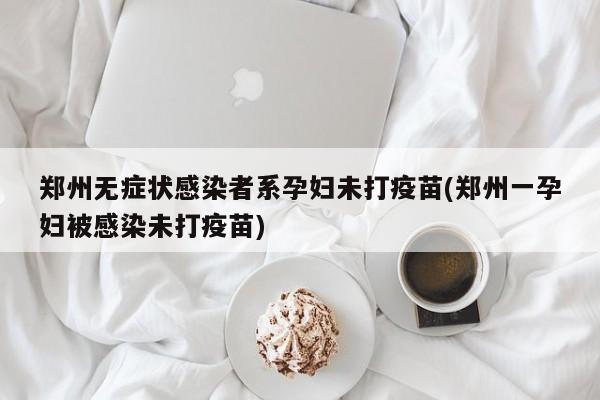 郑州无症状感染者系孕妇未打疫苗(郑州一孕妇被感染未打疫苗)