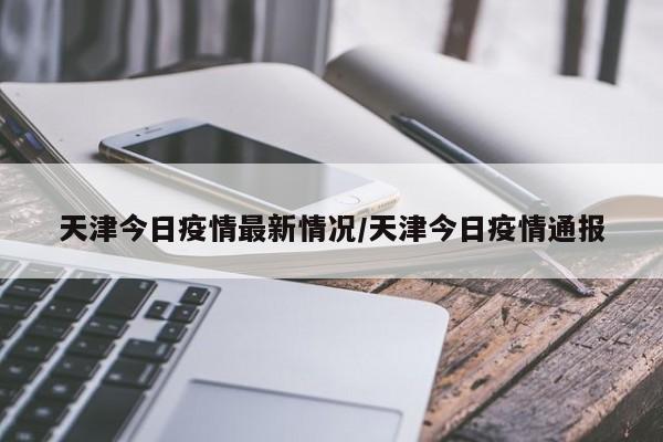 天津今日疫情最新情况/天津今日疫情通报