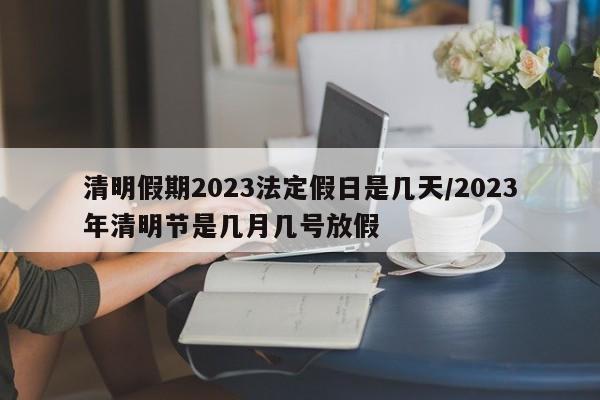 清明假期2023法定假日是几天/2023年清明节是几月几号放假