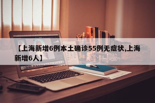 【上海新增6例本土确诊55例无症状,上海新增6人】