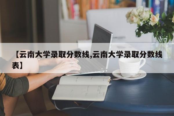 【云南大学录取分数线,云南大学录取分数线表】