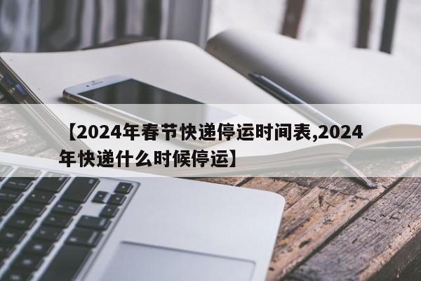 【2024年春节快递停运时间表,2024年快递什么时候停运】