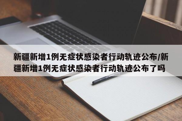 新疆新增1例无症状感染者行动轨迹公布/新疆新增1例无症状感染者行动轨迹公布了吗