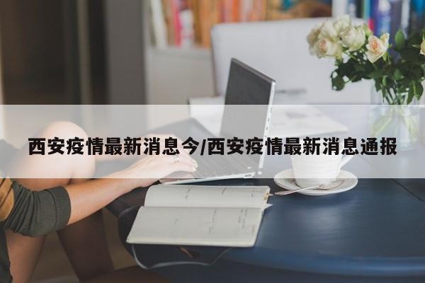 西安疫情最新消息今/西安疫情最新消息通报