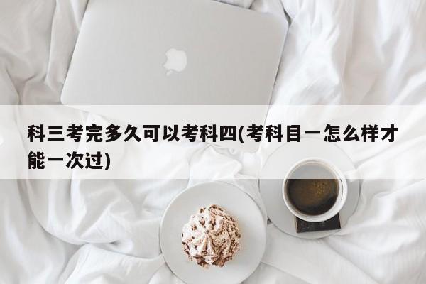 科三考完多久可以考科四(考科目一怎么样才能一次过)