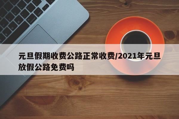 元旦假期收费公路正常收费/2021年元旦放假公路免费吗