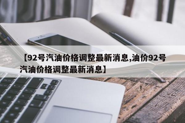 【92号汽油价格调整最新消息,油价92号汽油价格调整最新消息】