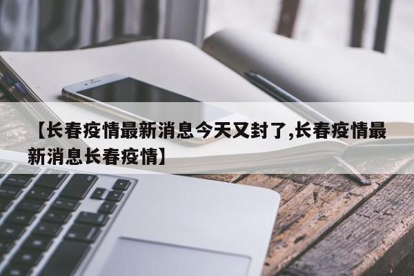 【长春疫情最新消息今天又封了,长春疫情最新消息长春疫情】