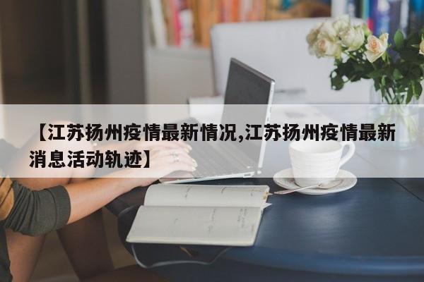 【江苏扬州疫情最新情况,江苏扬州疫情最新消息活动轨迹】