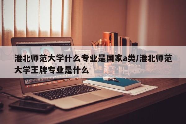 淮北师范大学什么专业是国家a类/淮北师范大学王牌专业是什么