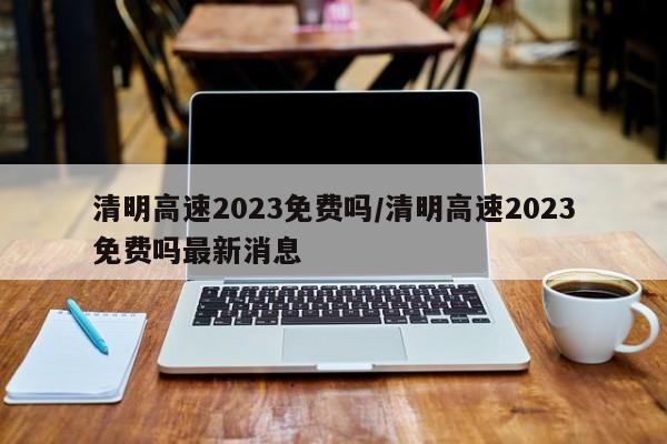 清明高速2023免费吗/清明高速2023免费吗最新消息