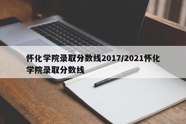 怀化学院录取分数线2017/2021怀化学院录取分数线