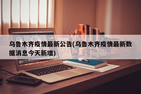 乌鲁木齐疫情最新公告(乌鲁木齐疫情最新数据消息今天新增)