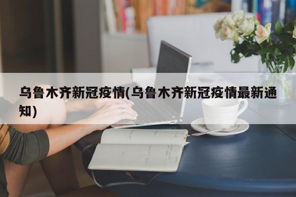 乌鲁木齐新冠疫情(乌鲁木齐新冠疫情最新通知)