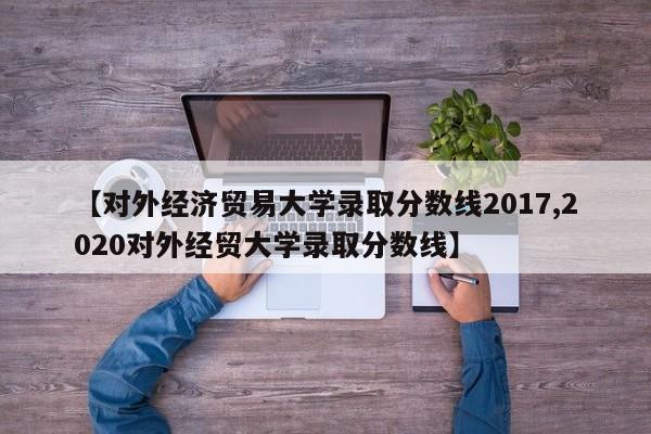【对外经济贸易大学录取分数线2017,2020对外经贸大学录取分数线】