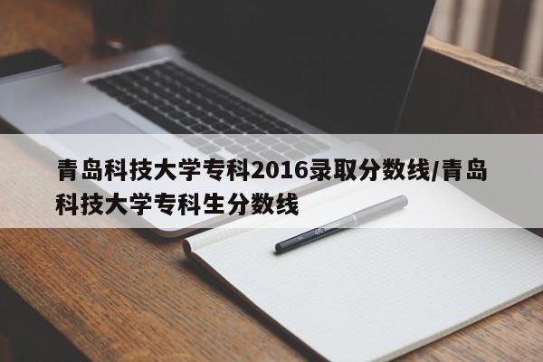 青岛科技大学专科2016录取分数线/青岛科技大学专科生分数线
