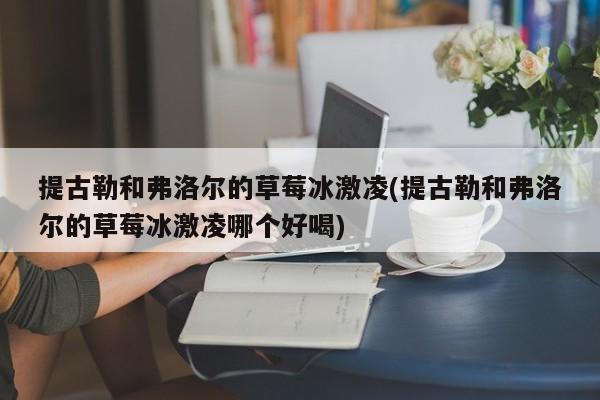 提古勒和弗洛尔的草莓冰激凌(提古勒和弗洛尔的草莓冰激凌哪个好喝)