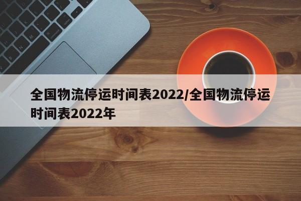 全国物流停运时间表2022/全国物流停运时间表2022年