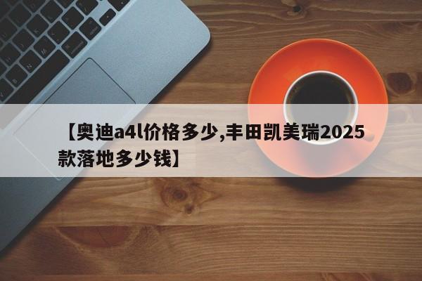 【奥迪a4l价格多少,丰田凯美瑞2025款落地多少钱】
