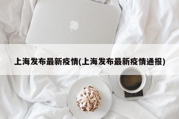 上海发布最新疫情(上海发布最新疫情通报)